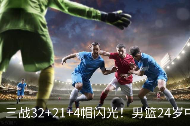 三战32+21+4帽闪光！男篮24岁中锋迎上位契机 广东巨大变革或助他腾飞