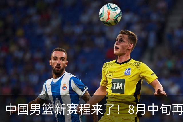 中国男篮新赛程来了！8月中旬再打热身赛，连续封训4个月不科学
